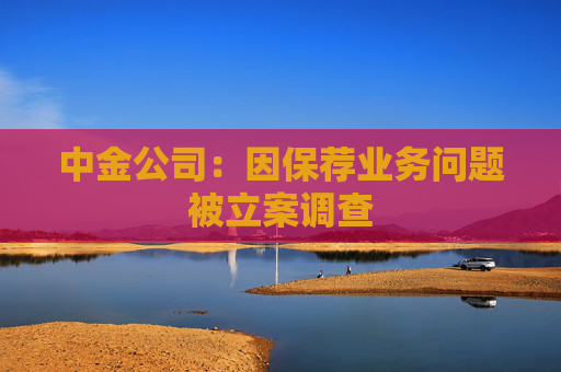 中金公司：因保荐业务问题被立案调查