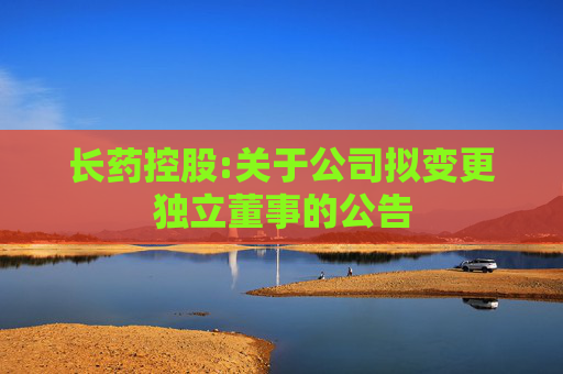 长药控股:关于公司拟变更独立董事的公告