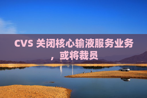 CVS 关闭核心输液服务业务，或将裁员