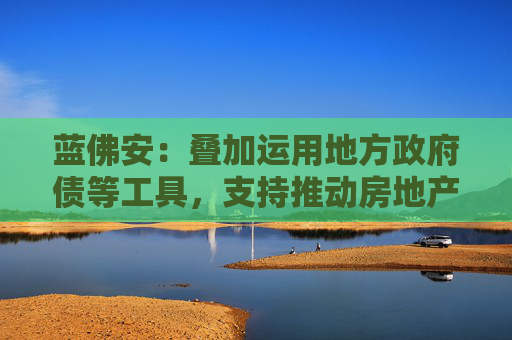 蓝佛安：叠加运用地方政府债等工具，支持推动房地产止跌回稳