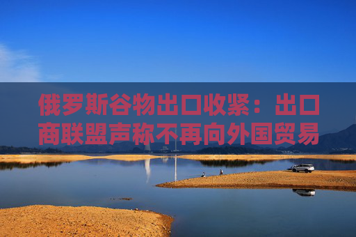 俄罗斯谷物出口收紧：出口商联盟声称不再向外国贸易商提供粮食