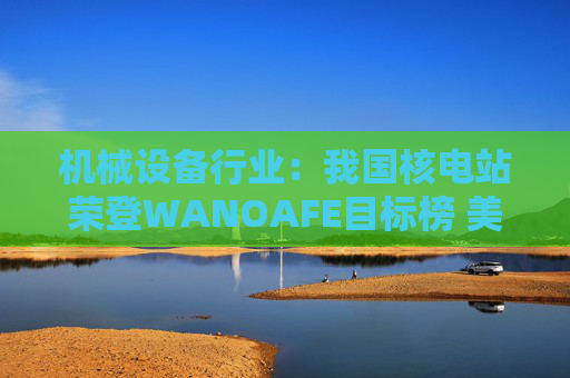 机械设备行业：我国核电站荣登WANOAFE目标榜 美国能源部奖励微型堆技术开发