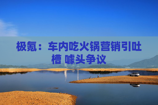 极氪：车内吃火锅营销引吐槽 噱头争议