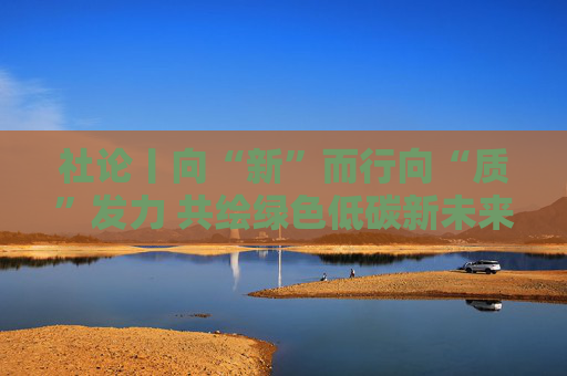 社论丨向“新”而行向“质”发力 共绘绿色低碳新未来