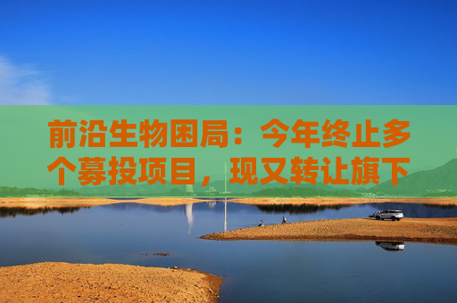 前沿生物困局：今年终止多个募投项目，现又转让旗下亏损公司回笼资金