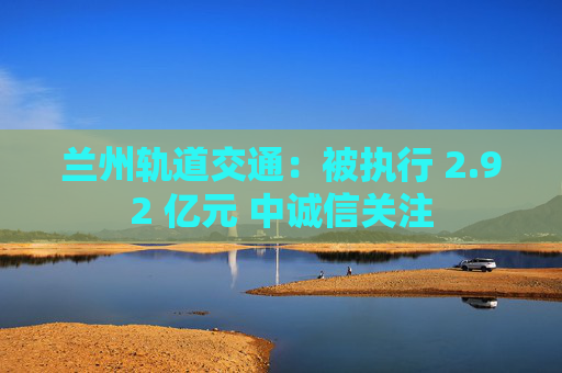 兰州轨道交通：被执行 2.92 亿元 中诚信关注