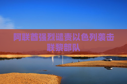 阿联酋强烈谴责以色列袭击联黎部队
