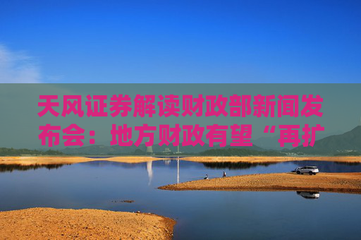 天风证券解读财政部新闻发布会：地方财政有望“再扩张”