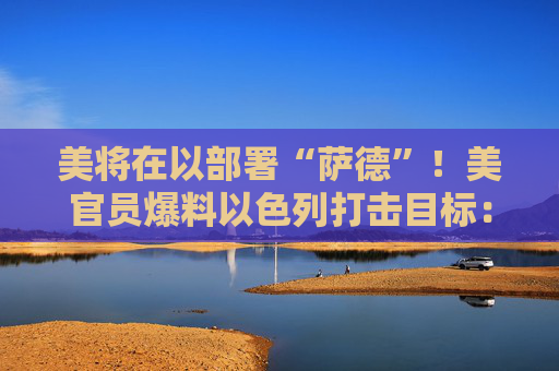 美将在以部署“萨德”！美官员爆料以色列打击目标：军事及能源设施！