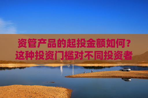 资管产品的起投金额如何？这种投资门槛对不同投资者群体有何影响？
