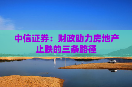 中信证券：财政助力房地产止跌的三条路径
