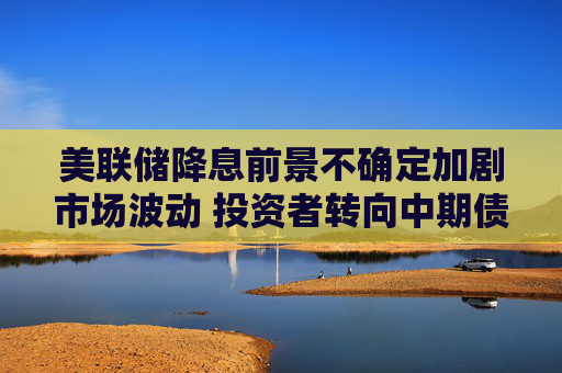美联储降息前景不确定加剧市场波动 投资者转向中期债券
