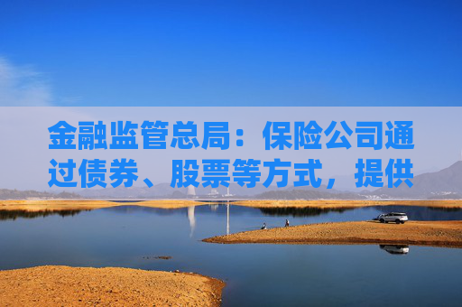 金融监管总局：保险公司通过债券、股票等方式，提供各类融资支持28.8万亿元