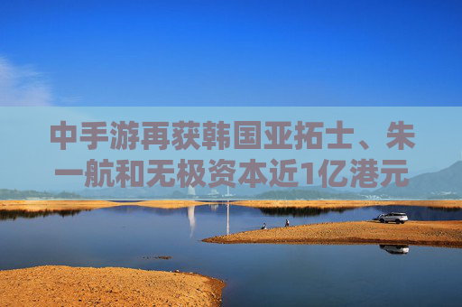 中手游再获韩国亚拓士、朱一航和无极资本近1亿港元增资认购