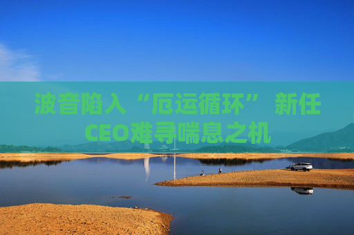 波音陷入“厄运循环” 新任CEO难寻喘息之机