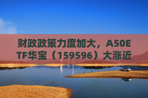 财政政策力度加大，A50ETF华宝（159596）大涨近2%，成交额超2亿元