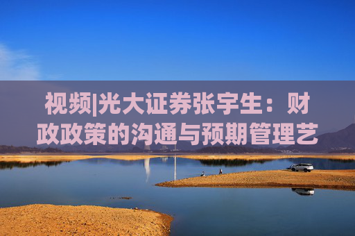 视频|光大证券张宇生：财政政策的沟通与预期管理艺术 市场预期得到积极支撑