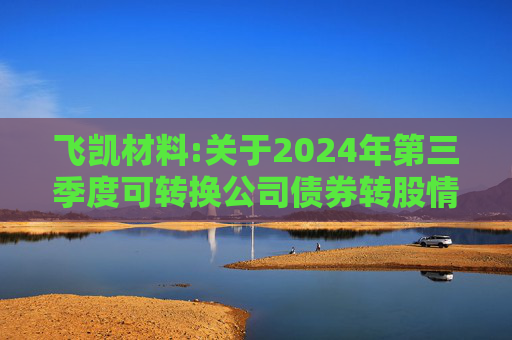 飞凯材料:关于2024年第三季度可转换公司债券转股情况公告