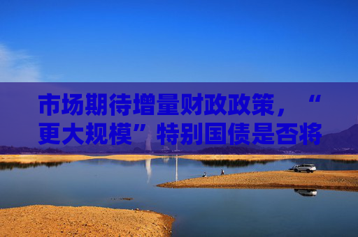 市场期待增量财政政策，“更大规模”特别国债是否将发