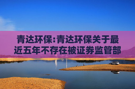 青达环保:青达环保关于最近五年不存在被证券监管部门和交易所采取处罚或监管措施的公告