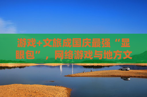 游戏+文旅成国庆最强“显眼包”，网络游戏与地方文旅深度融合成为新趋势