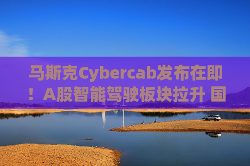 马斯克Cybercab发布在即！A股智能驾驶板块拉升 国内众多巨头探索Robotaxi中国模式