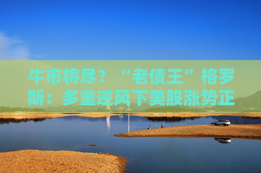 牛市将尽？“老债王”格罗斯：多重逆风下美股涨势正在减弱