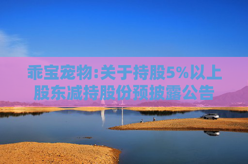 乖宝宠物:关于持股5%以上股东减持股份预披露公告