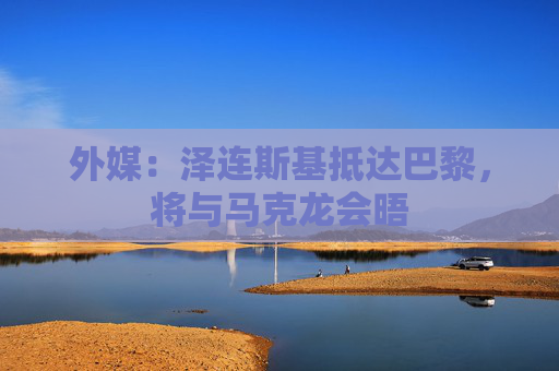 外媒：泽连斯基抵达巴黎，将与马克龙会晤