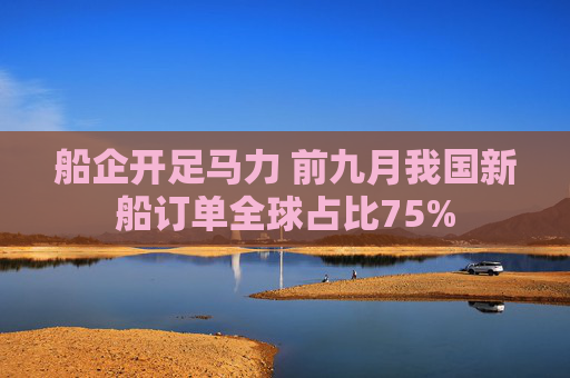 船企开足马力 前九月我国新船订单全球占比75%