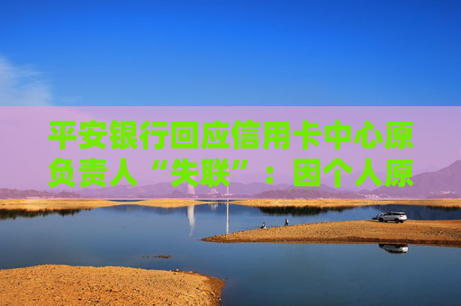 平安银行回应信用卡中心原负责人“失联”：因个人原因接受外部有关单位调查