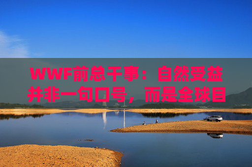 WWF前总干事：自然受益并非一句口号，而是全球目标