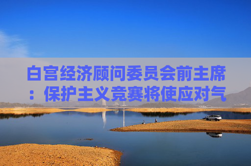白宫经济顾问委员会前主席：保护主义竞赛将使应对气候变化适得其反