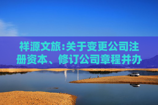 祥源文旅:关于变更公司注册资本、修订公司章程并办理工商变更登记的公告