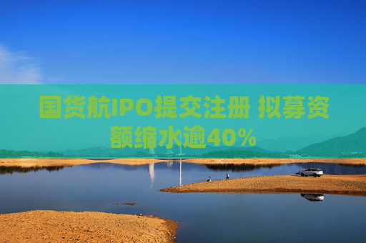 国货航IPO提交注册 拟募资额缩水逾40%