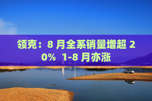 领克：8 月全系销量增超 20%  1-8 月亦涨
