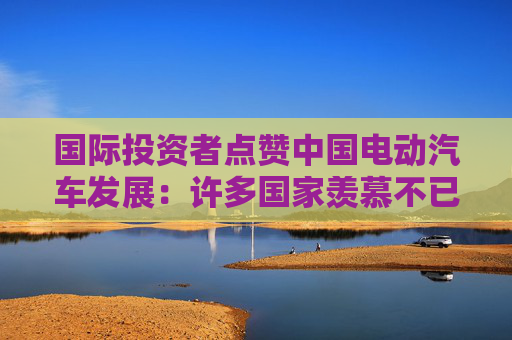 国际投资者点赞中国电动汽车发展：许多国家羡慕不已，纷纷试图效仿