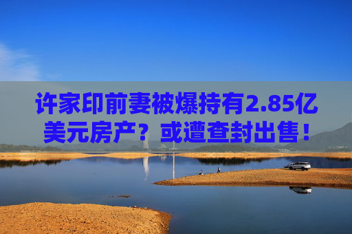 许家印前妻被爆持有2.85亿美元房产？或遭查封出售！
