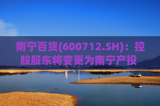 南宁百货(600712.SH)：控股股东将变更为南宁产投 实控人不变