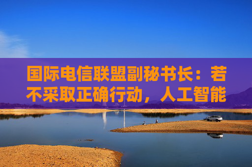 国际电信联盟副秘书长：若不采取正确行动，人工智能会带来巨大风险
