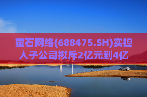 萤石网络(688475.SH)实控人子公司拟斥2亿元到4亿元增持股份