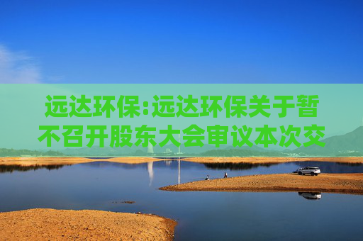 远达环保:远达环保关于暂不召开股东大会审议本次交易相关事项的公告