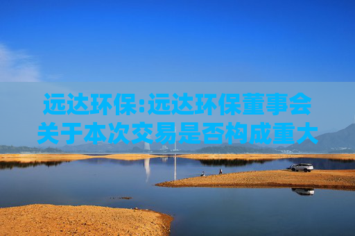 远达环保:远达环保董事会关于本次交易是否构成重大资产重组、关联交易及重组上市的说明