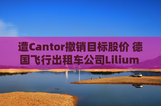 遭Cantor撤销目标股价 德国飞行出租车公司Lilium NV一度下跌超20%