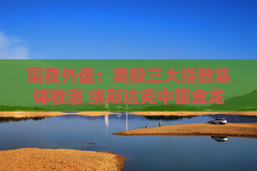 隔夜外盘：美股三大指数集体收涨 纳斯达克中国金龙指数涨超3%