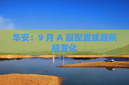 华安：9 月 A 股配置或迎积极变化