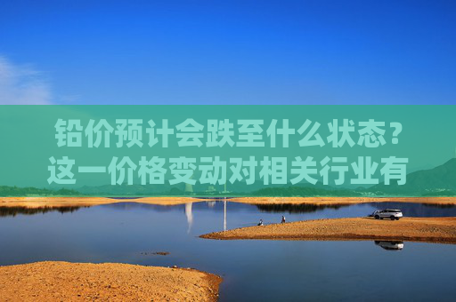 铅价预计会跌至什么状态？这一价格变动对相关行业有何影响？