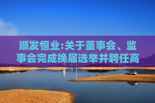 顺发恒业:关于董事会、监事会完成换届选举并聘任高级管理人员的公告