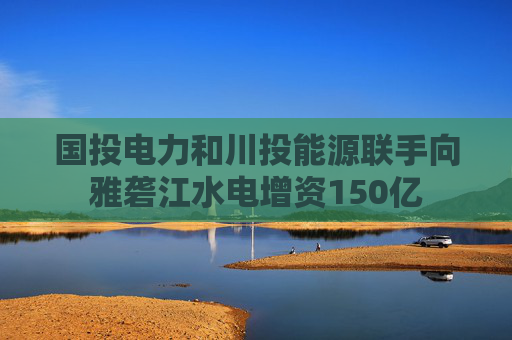 国投电力和川投能源联手向雅砻江水电增资150亿