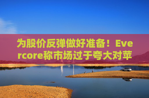 为股价反弹做好准备！Evercore称市场过于夸大对苹果悲观情绪